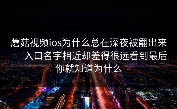 蘑菇视频ios为什么总在深夜被翻出来｜入口名字相近却差得很远看到最后你就知道为什么
