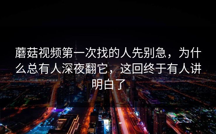 蘑菇视频第一次找的人先别急，为什么总有人深夜翻它，这回终于有人讲明白了