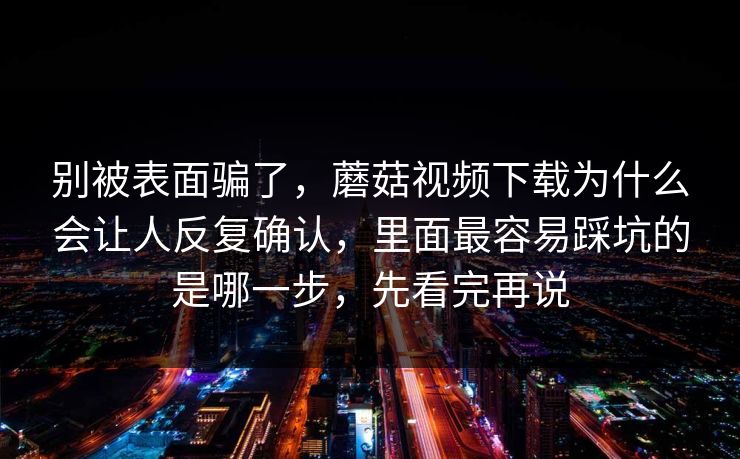 别被表面骗了，蘑菇视频下载为什么会让人反复确认，里面最容易踩坑的是哪一步，先看完再说