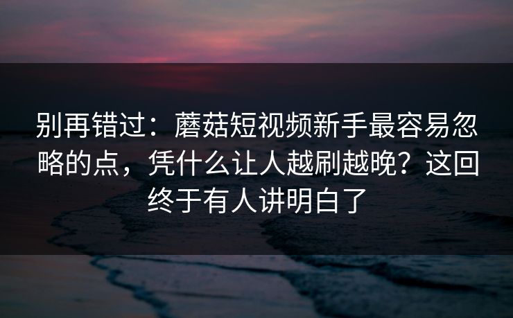 别再错过：蘑菇短视频新手最容易忽略的点，凭什么让人越刷越晚？这回终于有人讲明白了