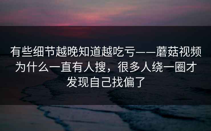 有些细节越晚知道越吃亏——蘑菇视频为什么一直有人搜，很多人绕一圈才发现自己找偏了