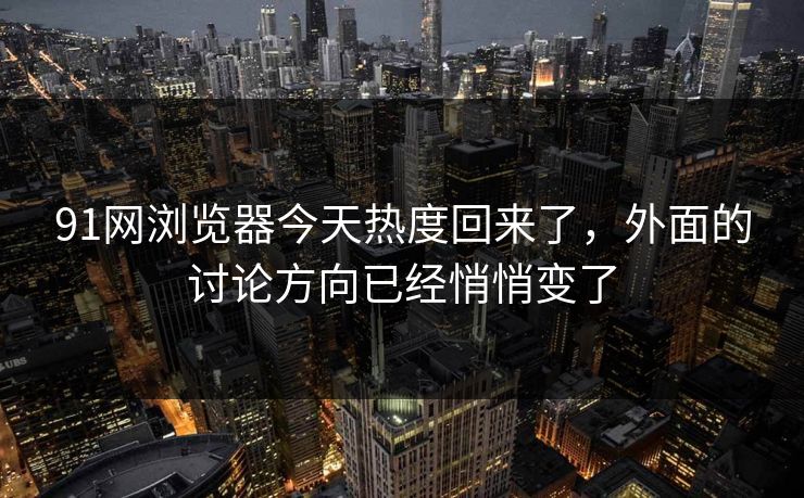 91网浏览器今天热度回来了，外面的讨论方向已经悄悄变了