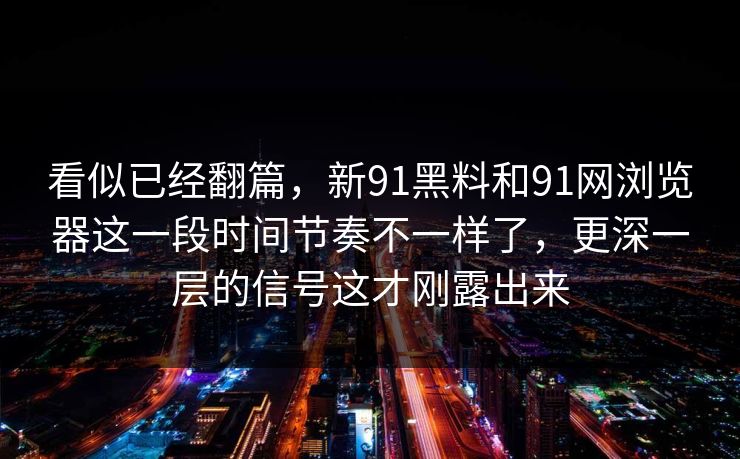 看似已经翻篇，新91黑料和91网浏览器这一段时间节奏不一样了，更深一层的信号这才刚露出来