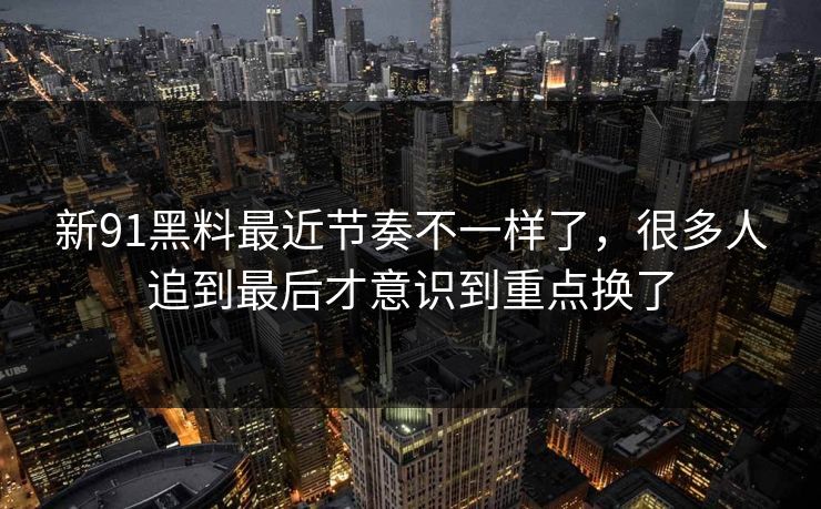 新91黑料最近节奏不一样了，很多人追到最后才意识到重点换了