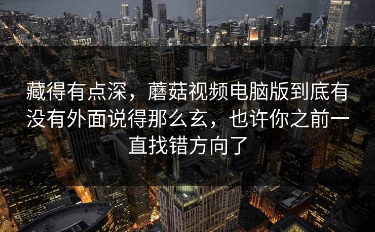 藏得有点深，蘑菇视频电脑版到底有没有外面说得那么玄，也许你之前一直找错方向了