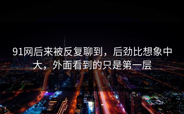 91网后来被反复聊到，后劲比想象中大，外面看到的只是第一层
