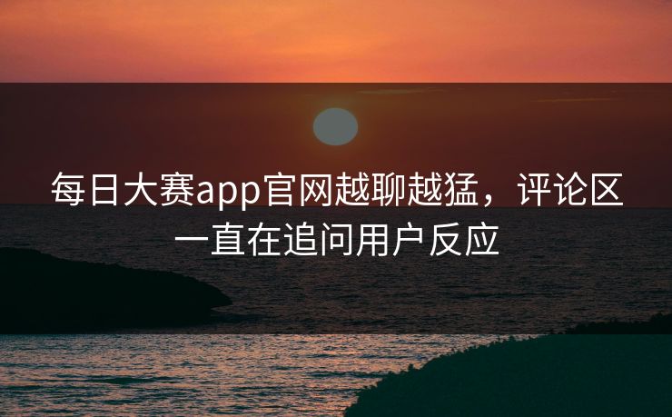 每日大赛app官网越聊越猛，评论区一直在追问用户反应