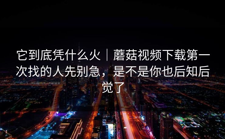 它到底凭什么火｜蘑菇视频下载第一次找的人先别急，是不是你也后知后觉了