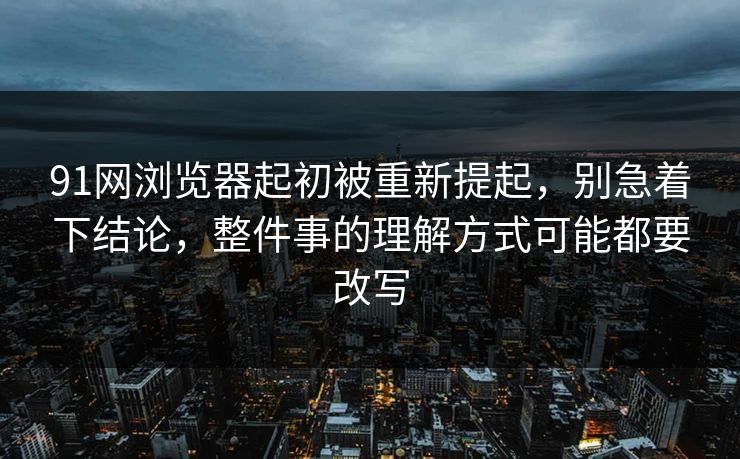 91网浏览器起初被重新提起，别急着下结论，整件事的理解方式可能都要改写