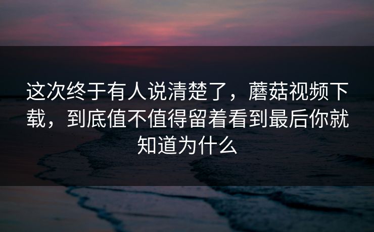这次终于有人说清楚了，蘑菇视频下载，到底值不值得留着看到最后你就知道为什么