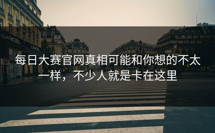 每日大赛官网真相可能和你想的不太一样，不少人就是卡在这里