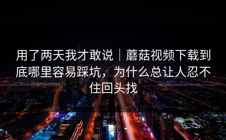 用了两天我才敢说｜蘑菇视频下载到底哪里容易踩坑，为什么总让人忍不住回头找