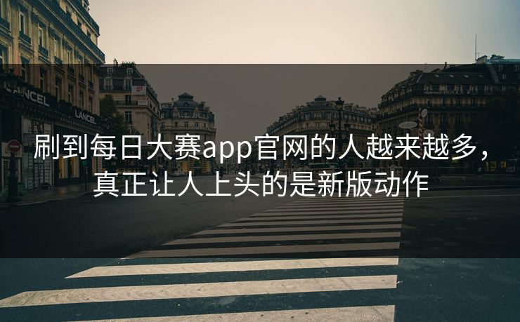 刷到每日大赛app官网的人越来越多，真正让人上头的是新版动作
