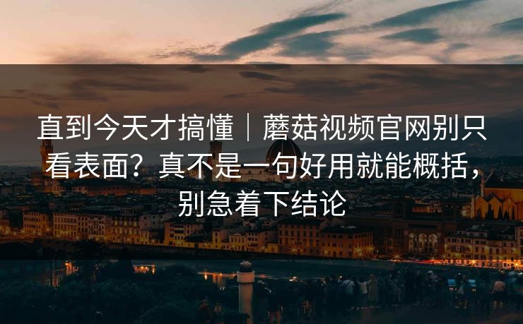直到今天才搞懂｜蘑菇视频官网别只看表面？真不是一句好用就能概括，别急着下结论