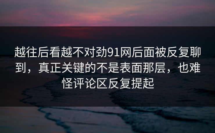 越往后看越不对劲91网后面被反复聊到，真正关键的不是表面那层，也难怪评论区反复提起
