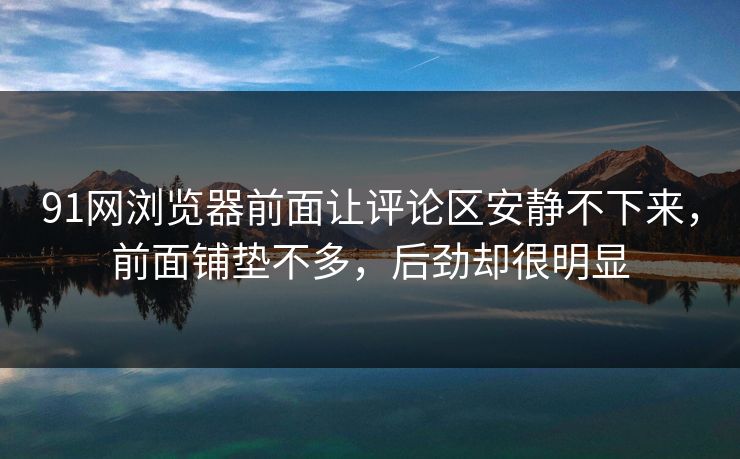 91网浏览器前面让评论区安静不下来，前面铺垫不多，后劲却很明显