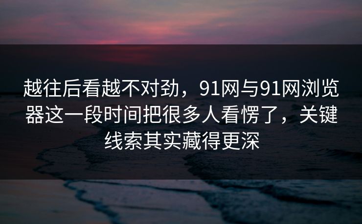 越往后看越不对劲，91网与91网浏览器这一段时间把很多人看愣了，关键线索其实藏得更深