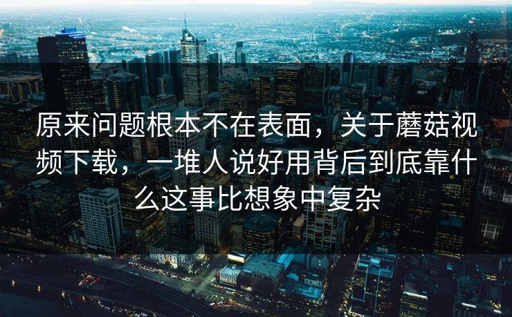原来问题根本不在表面，关于蘑菇视频下载，一堆人说好用背后到底靠什么这事比想象中复杂