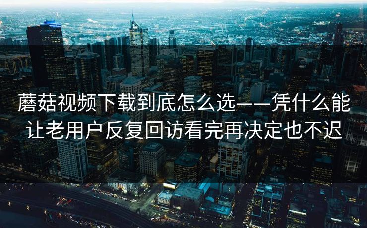 蘑菇视频下载到底怎么选——凭什么能让老用户反复回访看完再决定也不迟
