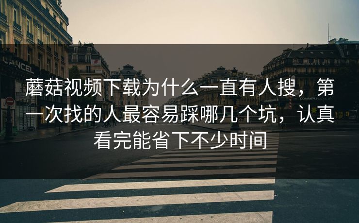 蘑菇视频下载为什么一直有人搜，第一次找的人最容易踩哪几个坑，认真看完能省下不少时间