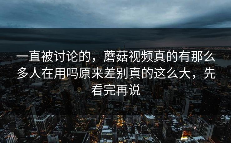 一直被讨论的，蘑菇视频真的有那么多人在用吗原来差别真的这么大，先看完再说