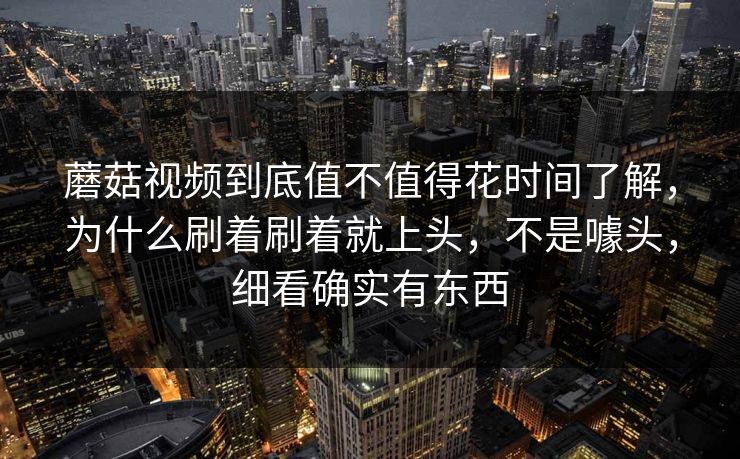 蘑菇视频到底值不值得花时间了解，为什么刷着刷着就上头，不是噱头，细看确实有东西