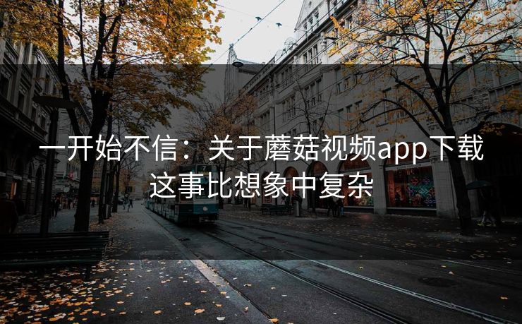 一开始不信：关于蘑菇视频app下载这事比想象中复杂