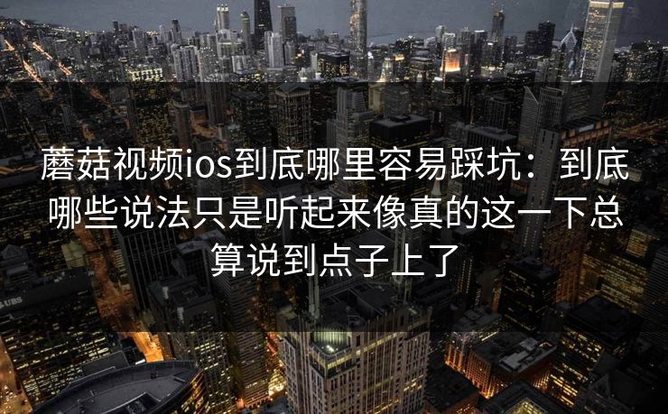 蘑菇视频ios到底哪里容易踩坑：到底哪些说法只是听起来像真的这一下总算说到点子上了