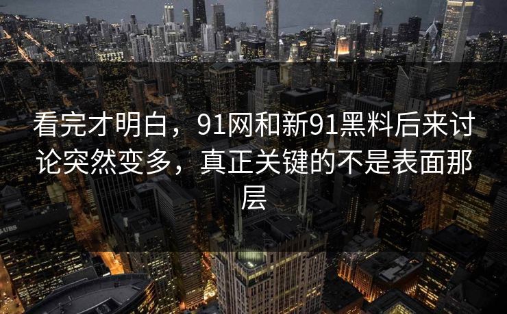 看完才明白，91网和新91黑料后来讨论突然变多，真正关键的不是表面那层