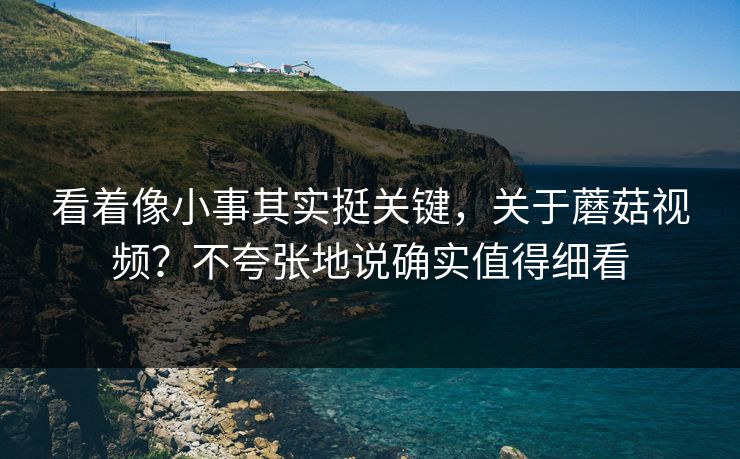 看着像小事其实挺关键，关于蘑菇视频？不夸张地说确实值得细看