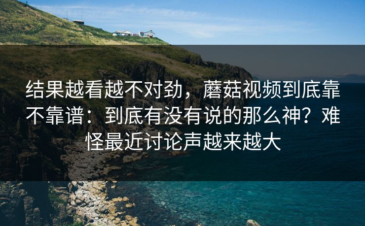结果越看越不对劲，蘑菇视频到底靠不靠谱：到底有没有说的那么神？难怪最近讨论声越来越大