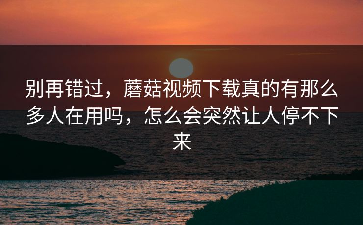 别再错过，蘑菇视频下载真的有那么多人在用吗，怎么会突然让人停不下来