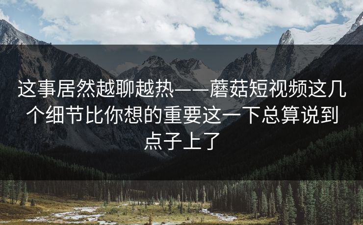 这事居然越聊越热——蘑菇短视频这几个细节比你想的重要这一下总算说到点子上了