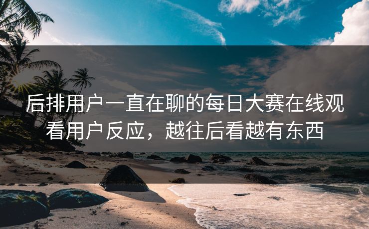 后排用户一直在聊的每日大赛在线观看用户反应，越往后看越有东西