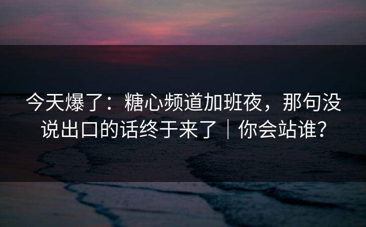 今天爆了：糖心频道加班夜，那句没说出口的话终于来了｜你会站谁？
