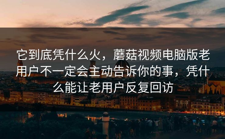 它到底凭什么火，蘑菇视频电脑版老用户不一定会主动告诉你的事，凭什么能让老用户反复回访
