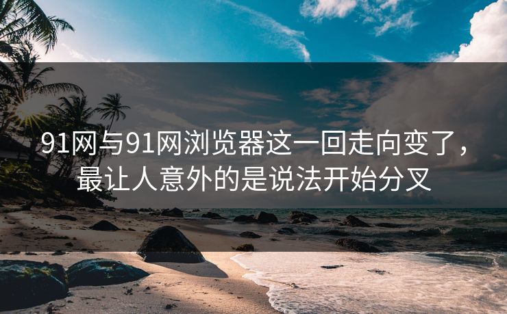 91网与91网浏览器这一回走向变了，最让人意外的是说法开始分叉