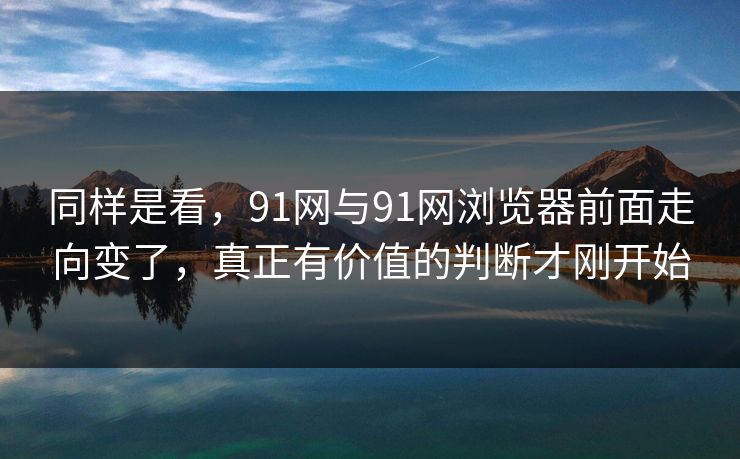 同样是看，91网与91网浏览器前面走向变了，真正有价值的判断才刚开始