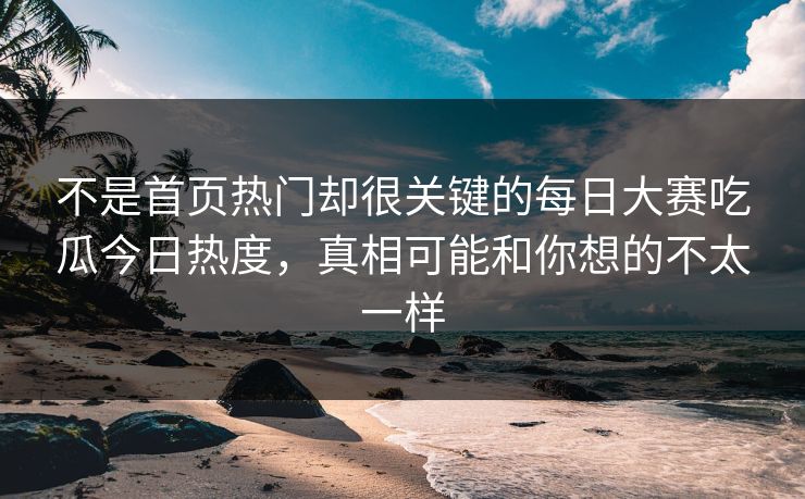 不是首页热门却很关键的每日大赛吃瓜今日热度，真相可能和你想的不太一样