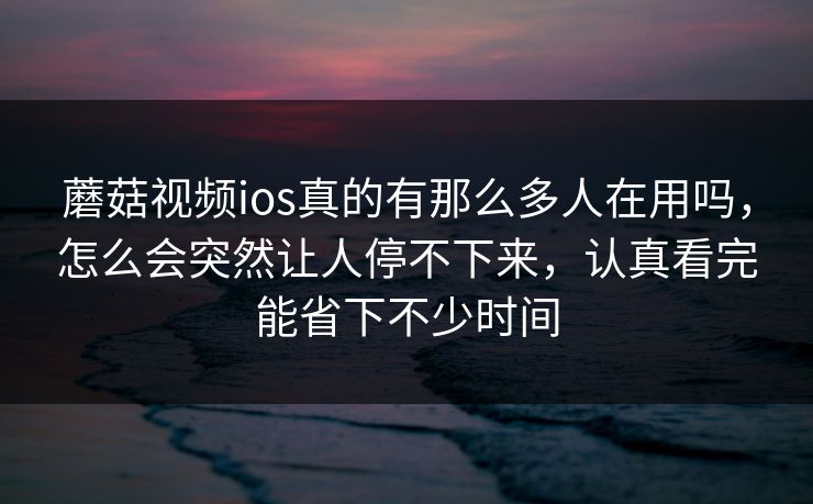 蘑菇视频ios真的有那么多人在用吗，怎么会突然让人停不下来，认真看完能省下不少时间