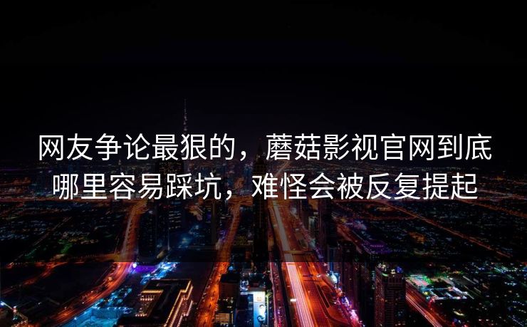 网友争论最狠的，蘑菇影视官网到底哪里容易踩坑，难怪会被反复提起