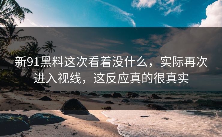 新91黑料这次看着没什么，实际再次进入视线，这反应真的很真实
