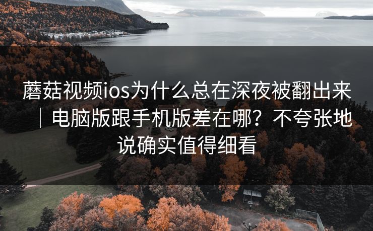 蘑菇视频ios为什么总在深夜被翻出来｜电脑版跟手机版差在哪？不夸张地说确实值得细看