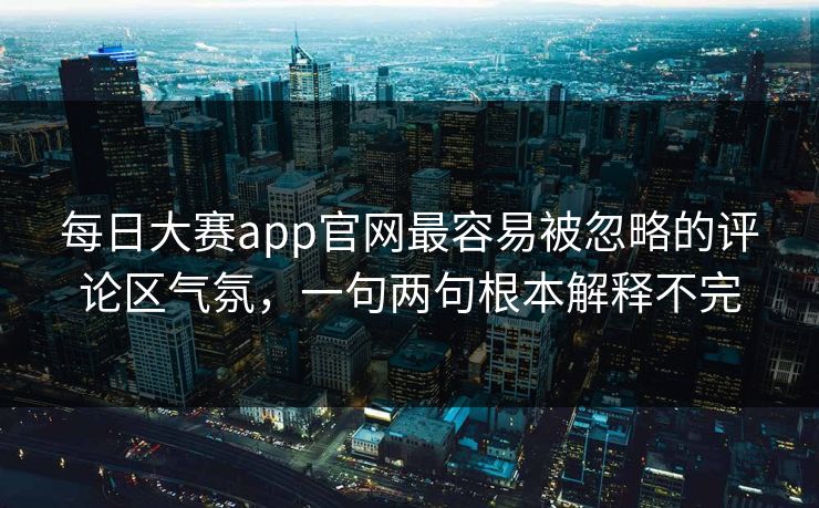 每日大赛app官网最容易被忽略的评论区气氛，一句两句根本解释不完