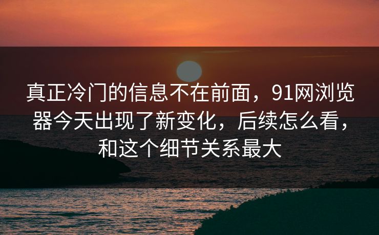 真正冷门的信息不在前面，91网浏览器今天出现了新变化，后续怎么看，和这个细节关系最大
