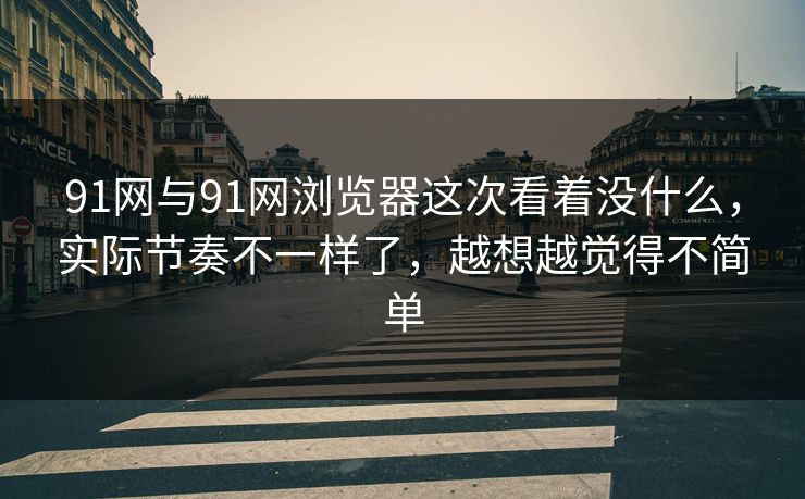 91网与91网浏览器这次看着没什么，实际节奏不一样了，越想越觉得不简单