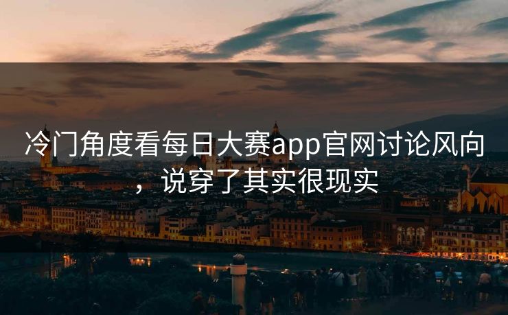 冷门角度看每日大赛app官网讨论风向，说穿了其实很现实