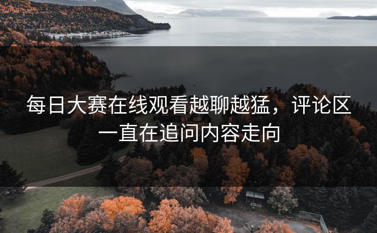 每日大赛在线观看越聊越猛，评论区一直在追问内容走向