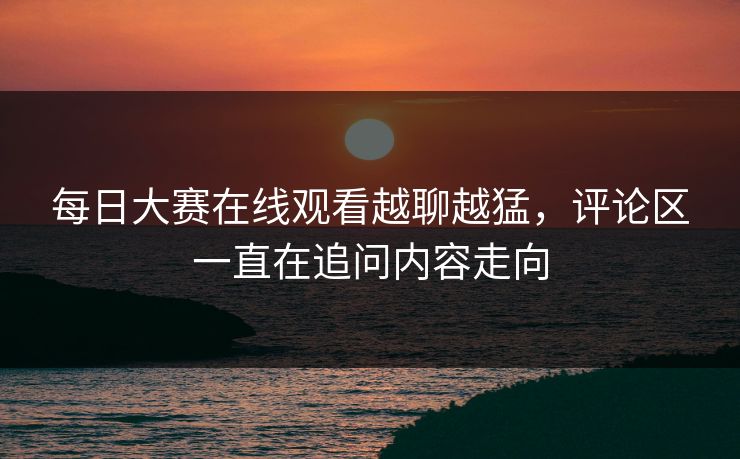 每日大赛在线观看越聊越猛，评论区一直在追问内容走向