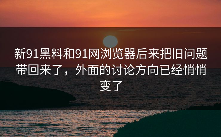 新91黑料和91网浏览器后来把旧问题带回来了，外面的讨论方向已经悄悄变了